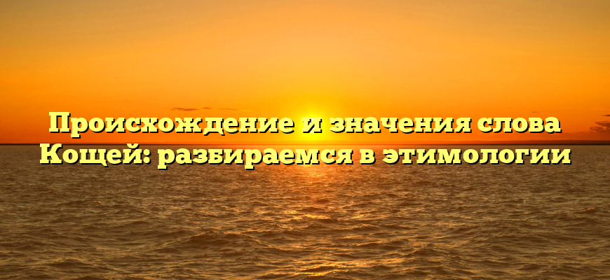 Происхождение и значения слова Кощей: разбираемся в этимологии