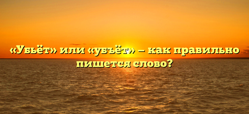 «Убьёт» или «убъёт» — как правильно пишется слово?