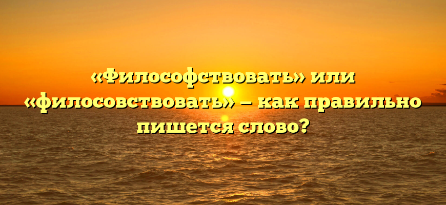 «Философствовать» или «филосовствовать» — как правильно пишется слово?