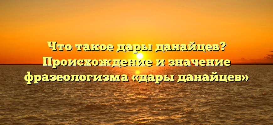 Что такое дары данайцев? Происхождение и значение фразеологизма «дары данайцев»