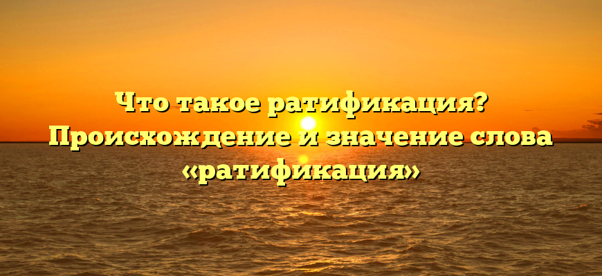 Что такое ратификация? Происхождение и значение слова «ратификация»