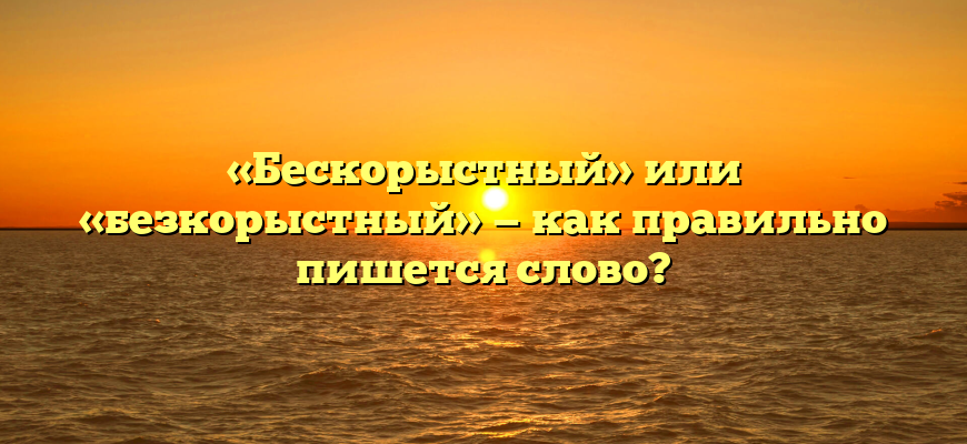 «Бескорыстный» или «безкорыстный» — как правильно пишется слово?