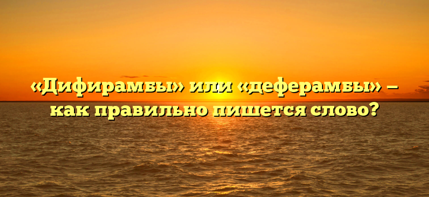 «Дифирамбы» или «деферамбы» — как правильно пишется слово?
