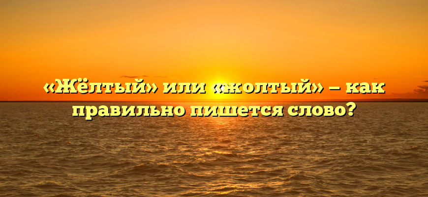 «Жёлтый» или «жолтый» — как правильно пишется слово?