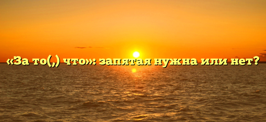 «За то(,) что»: запятая нужна или нет?
