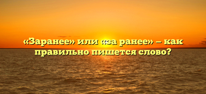 «Заранее» или «за ранее» — как правильно пишется слово?
