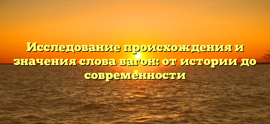 Исследование происхождения и значения слова вагон: от истории до современности