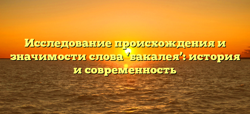 Исследование происхождения и значимости слова ‘бакалея’: история и современность