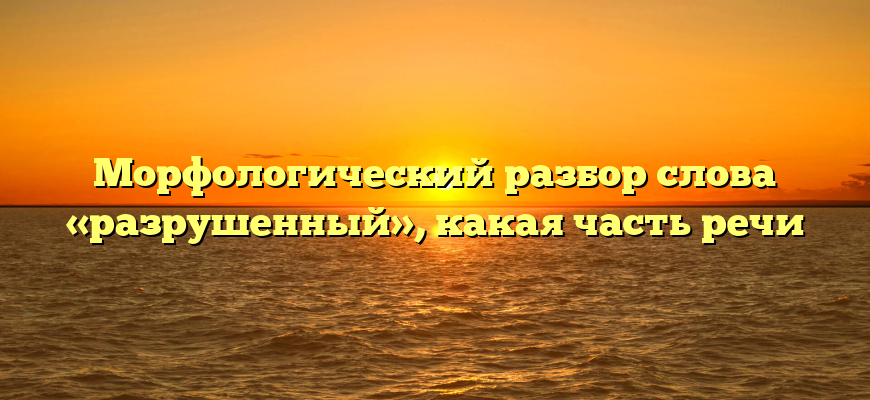 Морфологический разбор слова «разрушенный», какая часть речи