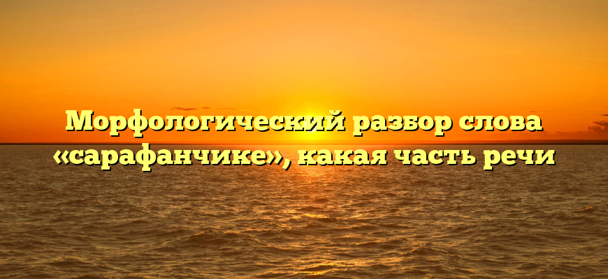 Морфологический разбор слова «сарафанчике», какая часть речи
