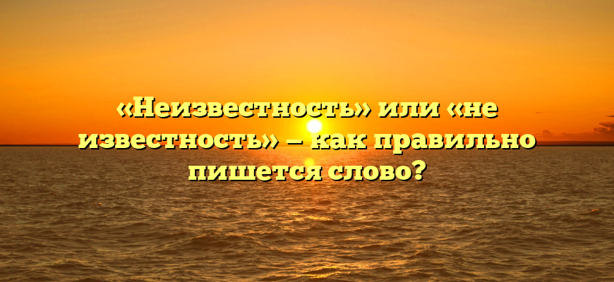 «Неизвестность» или «не известность» — как правильно пишется слово?