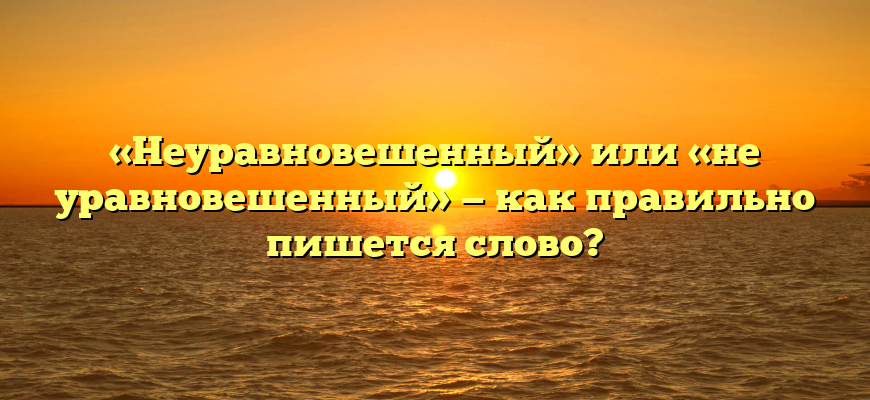 «Неуравновешенный» или «не уравновешенный» — как правильно пишется слово?