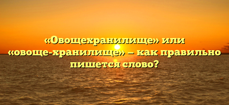 «Овощехранилище» или «овоще-хранилище» — как правильно пишется слово?