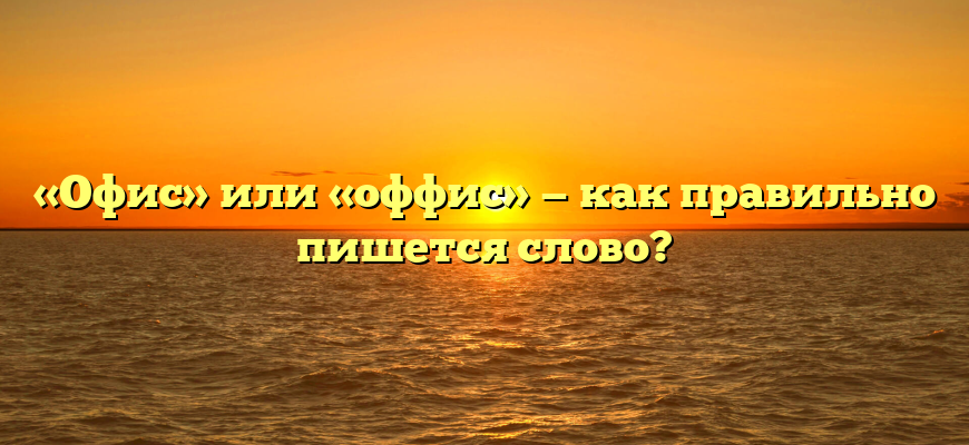 «Офис» или «оффис» — как правильно пишется слово?