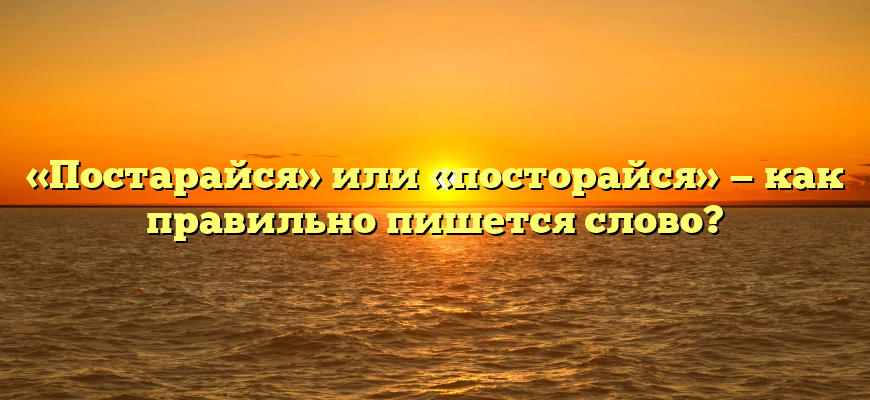 «Постарайся» или «посторайся» — как правильно пишется слово?
