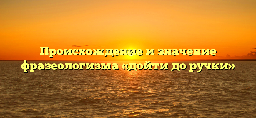 Происхождение и значение фразеологизма «дойти до ручки»