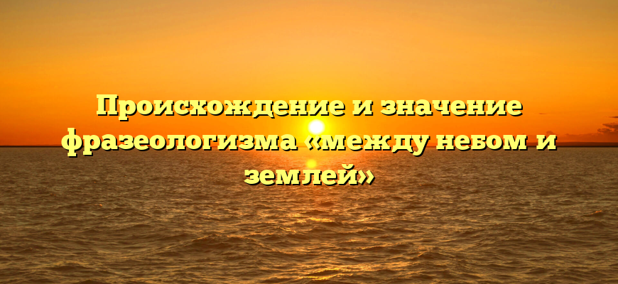 Происхождение и значение фразеологизма «между небом и землей»