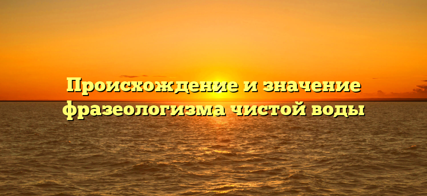 Происхождение и значение фразеологизма чистой воды