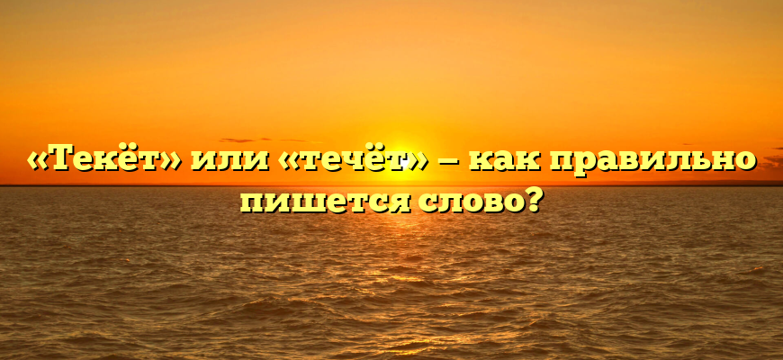 «Текёт» или «течёт» — как правильно пишется слово?
