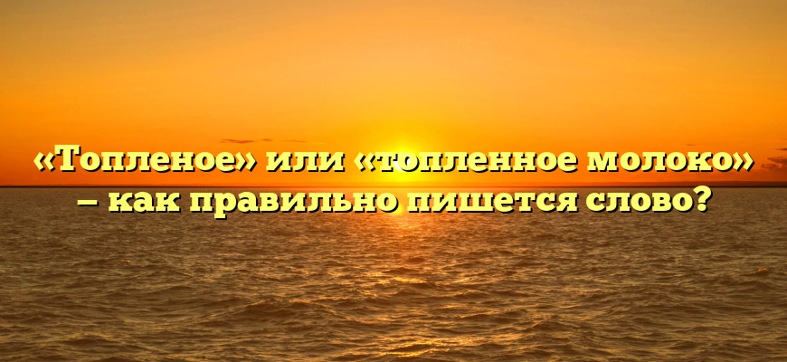 «Топленое» или «топленное молоко» — как правильно пишется слово?