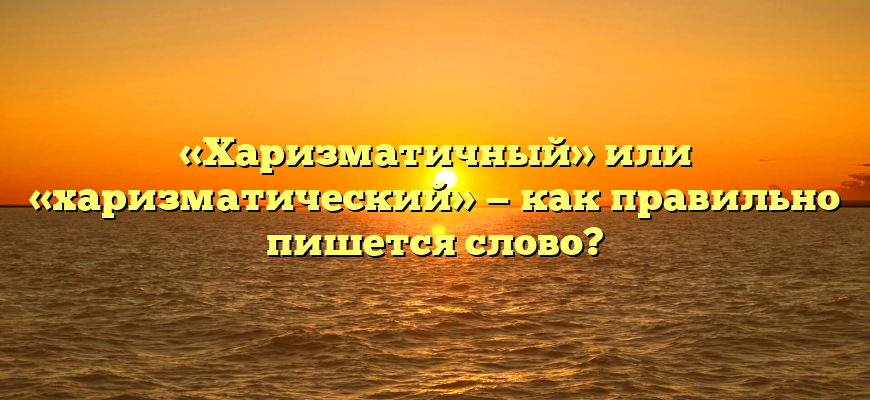 «Харизматичный» или «харизматический» — как правильно пишется слово?
