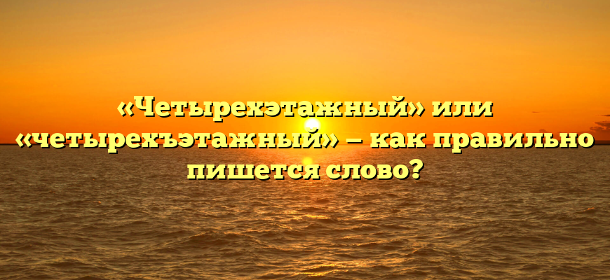 «Четырехэтажный» или «четырехъэтажный» — как правильно пишется слово?