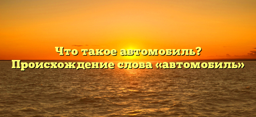 Что такое автомобиль? Происхождение слова «автомобиль»