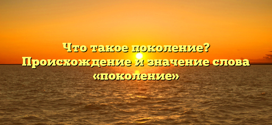 Что такое поколение? Происхождение и значение слова «поколение»