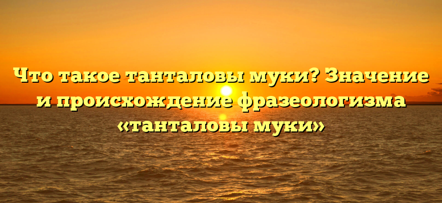 Что такое танталовы муки? Значение и происхождение фразеологизма «танталовы муки»