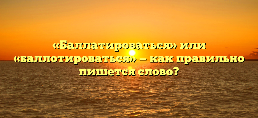 «Баллатироваться» или «баллотироваться» — как правильно пишется слово?