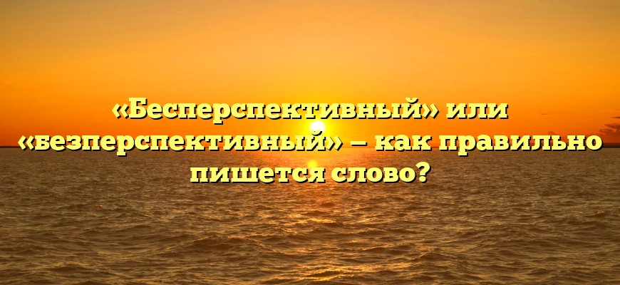 «Бесперспективный» или «безперспективный» — как правильно пишется слово?