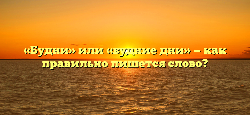 «Будни» или «будние дни» — как правильно пишется слово?