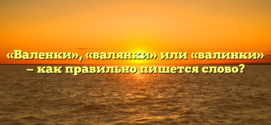 «Валенки», «валянки» или «валинки» — как правильно пишется слово?