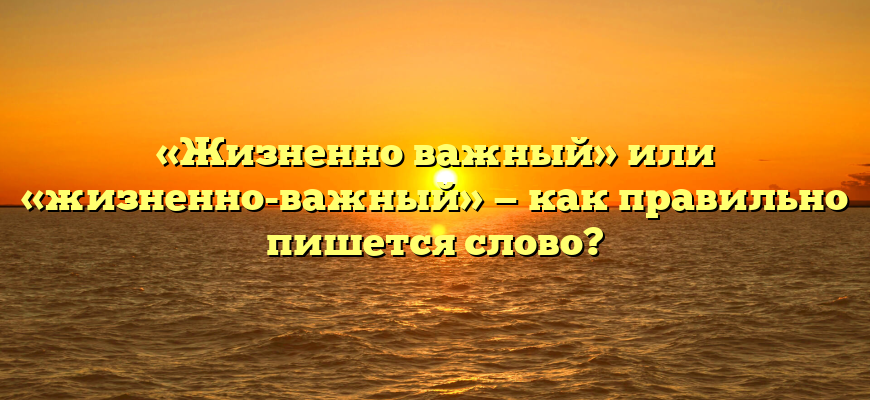 «Жизненно важный» или «жизненно-важный» — как правильно пишется слово?