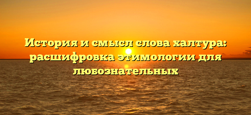 История и смысл слова халтура: расшифровка этимологии для любознательных