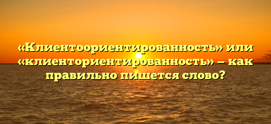 «Клиентоориентированность» или «клиенториентированность» — как правильно пишется слово?