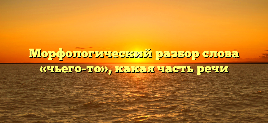 Морфологический разбор слова «чьего-то», какая часть речи