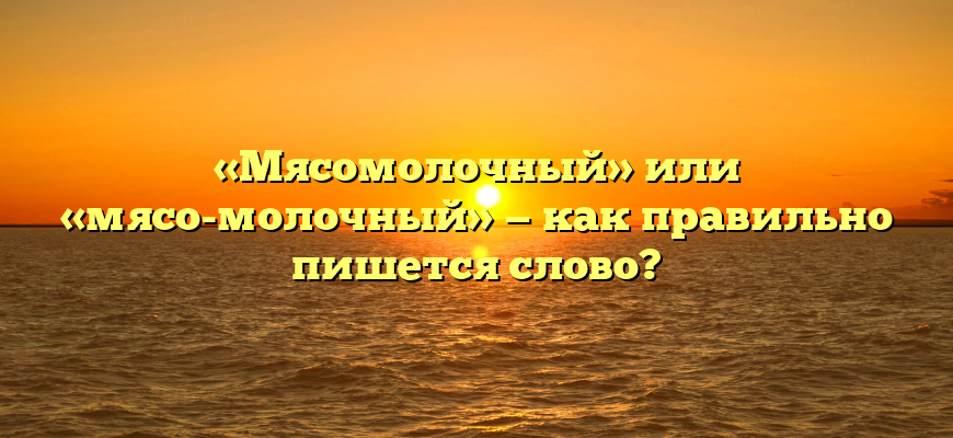 «Мясомолочный» или «мясо-молочный» — как правильно пишется слово?