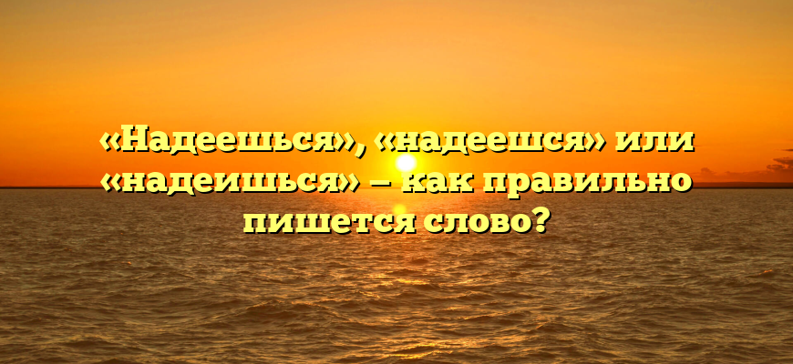 «Надеешься», «надеешся» или «надеишься» — как правильно пишется слово?
