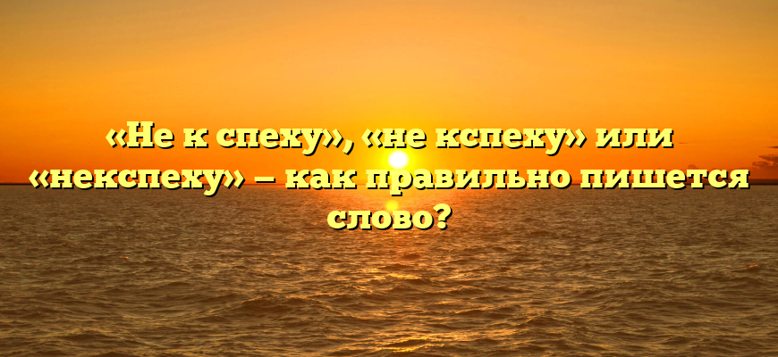 «Не к спеху», «не кспеху» или «некспеху» — как правильно пишется слово?