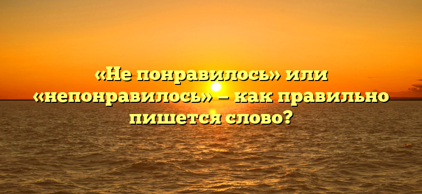 «Не понравилось» или «непонравилось» — как правильно пишется слово?