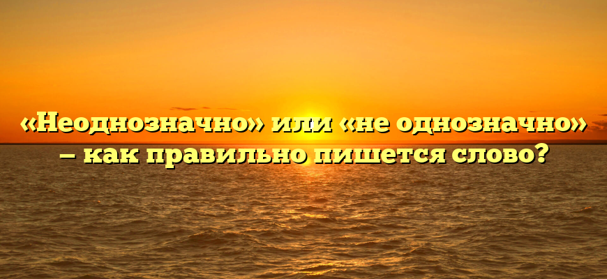 «Неоднозначно» или «не однозначно» — как правильно пишется слово?
