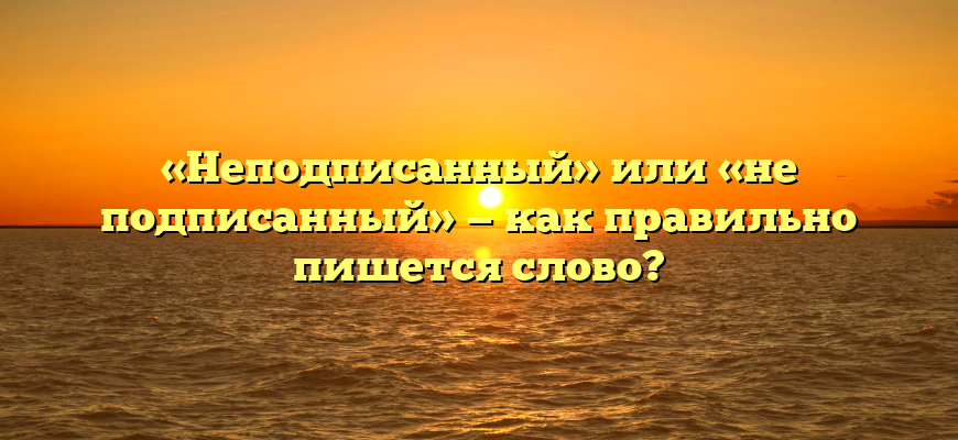 «Неподписанный» или «не подписанный» — как правильно пишется слово?