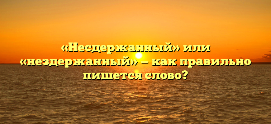 «Несдержанный» или «нездержанный» — как правильно пишется слово?