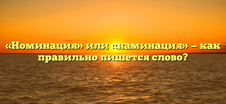 «Номинация» или «наминация» — как правильно пишется слово?
