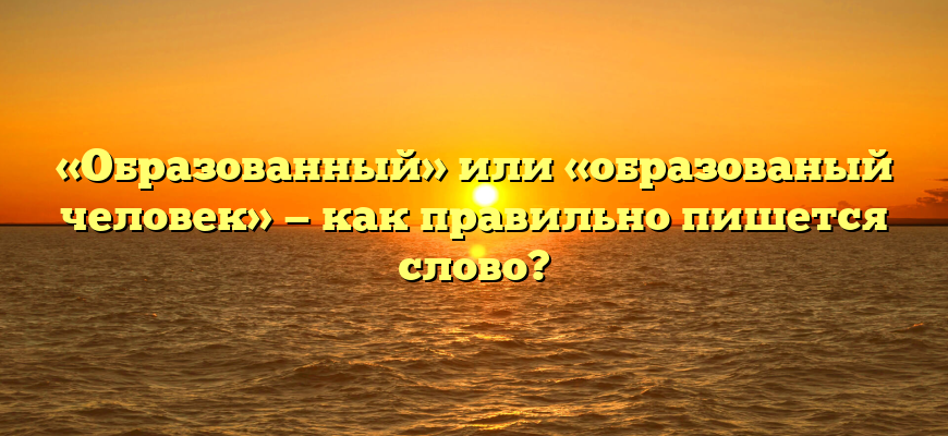 «Образованный» или «образованый человек» — как правильно пишется слово?
