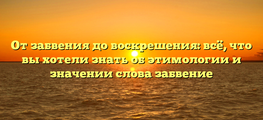 От забвения до воскрешения: всё, что вы хотели знать об этимологии и значении слова забвение