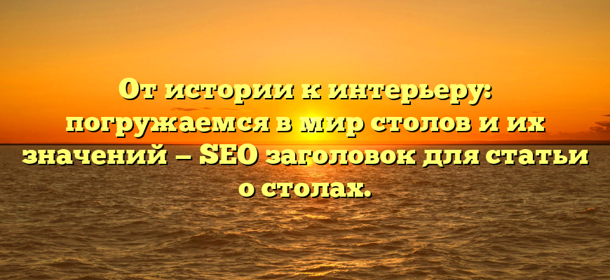 От истории к интерьеру: погружаемся в мир столов и их значений — SEO заголовок для статьи о столах.
