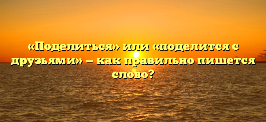 «Поделиться» или «поделится с друзьями» — как правильно пишется слово?