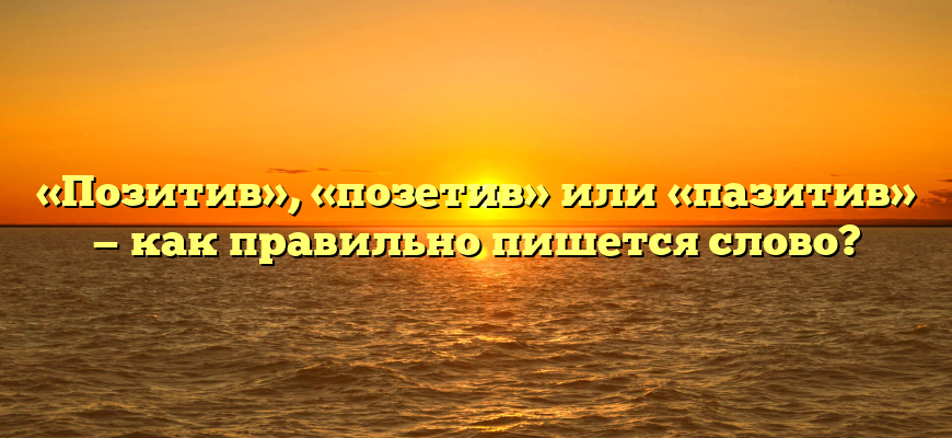 «Позитив», «позетив» или «пазитив» — как правильно пишется слово?